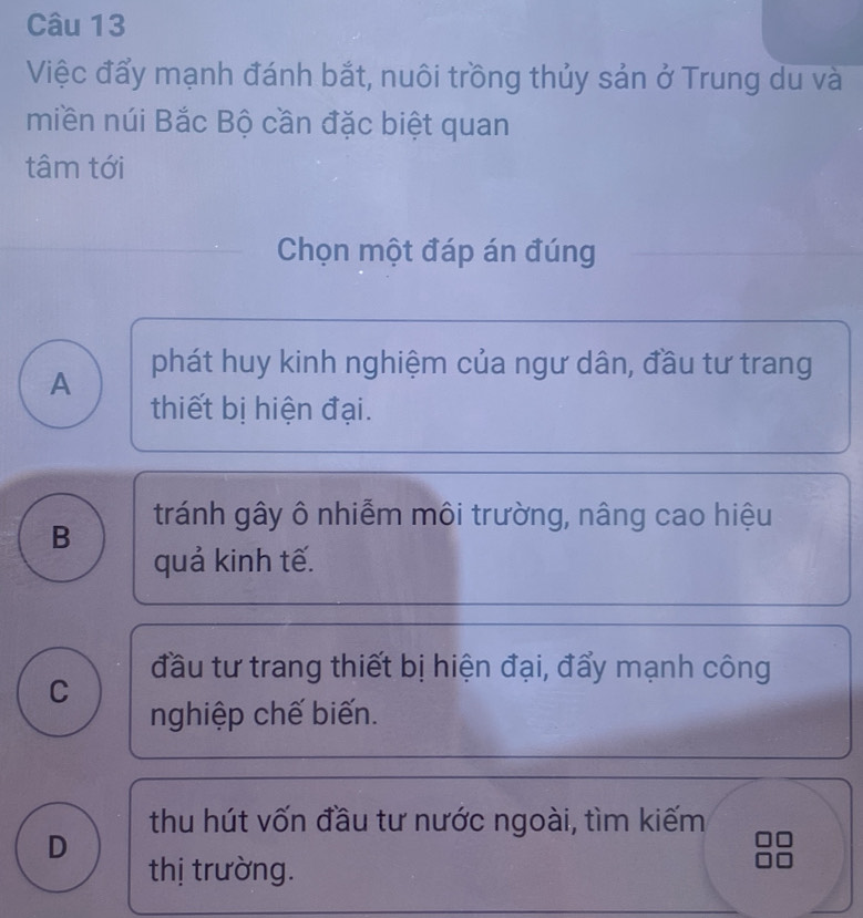 Việc đẩy mạnh đánh bắt, nuôi trồng thủy sản ở Trung du và
miền núi Bắc Bộ cần đặc biệt quan
tâm tới
Chọn một đáp án đúng
A phát huy kinh nghiệm của ngư dân, đầu tư trang
thiết bị hiện đại.
tránh gây ô nhiễm môi trường, nâng cao hiệu
B
quả kinh tế.
đầu tư trang thiết bị hiện đại, đẩy mạnh công
C
nghiệp chế biến.
thu hút vốn đầu tư nước ngoài, tìm kiếm
D
thị trường.