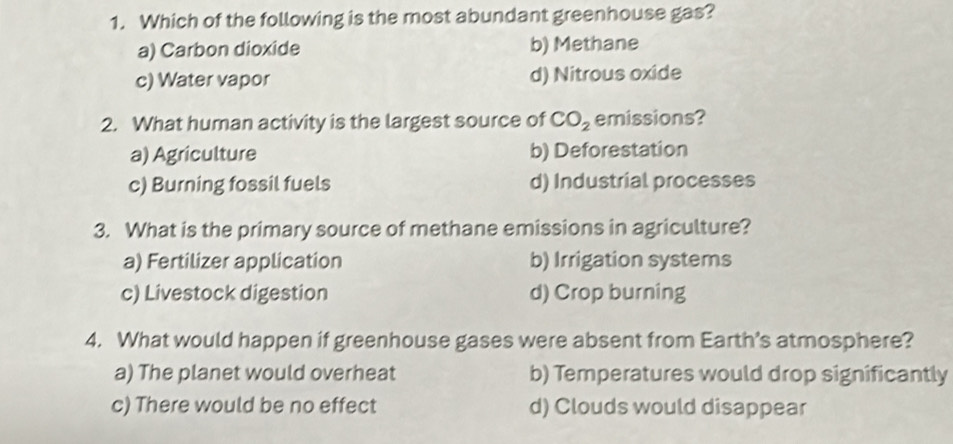 Which of the following is the most abundant greenhouse gas?
a) Carbon dioxide b) Methane
c) Water vapor d) Nitrous oxide
2. What human activity is the largest source of CO_2 emissions?
a) Agriculture b) Deforestation
c) Burning fossil fuels d) Industrial processes
3. What is the primary source of methane emissions in agriculture?
a) Fertilizer application b) Irrigation systems
c) Livestock digestion d) Crop burning
4. What would happen if greenhouse gases were absent from Earth’s atmosphere?
a) The planet would overheat b) Temperatures would drop significantly
c) There would be no effect d) Clouds would disappear