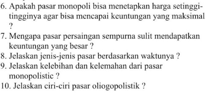 Apakah pasar monopoli bisa menetapkan harga setinggi- 
tingginya agar bisa mencapai keuntungan yang maksimal 
? 
7. Mengapa pasar persaingan sempurna sulit mendapatkan 
keuntungan yang besar ? 
8. Jelaskan jenis-jenis pasar berdasarkan waktunya ? 
9. Jelaskan kelebihan dan kelemahan dari pasar 
monopolistic ? 
10. Jelaskan ciri-ciri pasar oliogopolistik ?