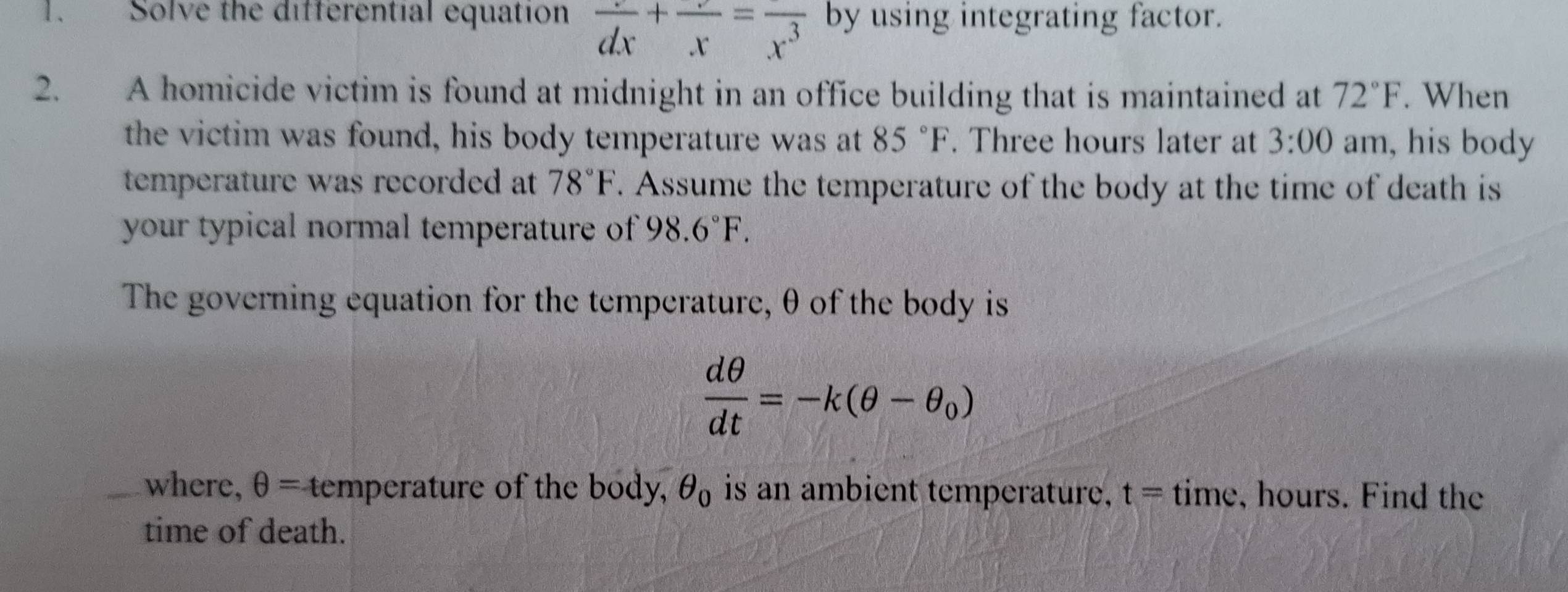 Solve the differential equation frac dx+frac x=frac x^3 by using integrating factor. 
2. A homicide victim is found at midnight in an office building that is maintained at 72°F. When 
the victim was found, his body temperature was at 85°F. Three hours later at 3:00 am, his body 
temperature was recorded at 78°F. Assume the temperature of the body at the time of death is 
your typical normal temperature of 98.6°F. 
The governing equation for the temperature, θ of the body is
 dθ /dt =-k(θ -θ _0)
where, θ = temperature of the body, θ _0 is an ambient temperature, t=time , hours. Find the 
time of death.