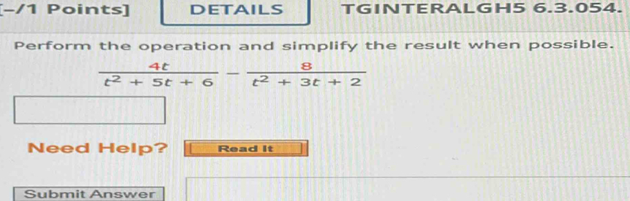 [−/1 Points] DETAILS TGINTERALGH5 6.3.054. 
Perform the operation and simplify the result when possible.
 4t/t^2+5t+6 - 8/t^2+3t+2 
Need Help? Read It 
Submit Answer