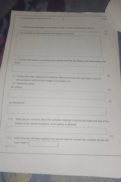 Physical Sciences Piactical Test Cr 10 4 2224 
T.1.5 What is the advantage of connecting the cells in series in the clagrams above? (1) 
1. 7 6 Carculate the sotal resistance of the resistors in circult B (2) 
1.1.7 If one of the bulbs in circuit B is bumt, explain how that will influence the other bulbs in the 
circuit. 
(2) 
1.2. The learners then measured the potential difference across each light bulb in circult A 
and compare it with the total voltage of the battery (Vr) 
1 2. 1 Define the tarms 
(a) voltage 
(2) 
(b) Resistance 
2 
1.2.2 What can you conclude about the voltmeter readings of all the light bulbs and that of the 
battery (if the internal resistance of the battery is ignored). 
1.2.3 Determine the voltmeter reading if the learner were to connect the voltmeter across the (1) 
open switch □  
4 /