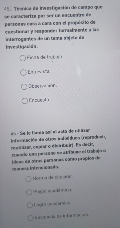 45.- Técnica de investigación de campo que
se caracteriza por ser un encuentro de
personas cara a cara con el propósito de
cuestionar y responder formalmente a las
interrogantes de un tema objeto de
investigación.
Ficha de trabajo.
Entrevista.
Observación.
Encuesta.
46.- Se le llama así al acto de utilizar
información de otros individuos (reproducir,
reutilizar, copiar o distribuir). Es decir,
cuando una persona se atribuye el trabajo o
ideas de otras personas como propios de
manera intencionada.
Norma de citación.
Plagio académico.
Logro académico.
Búsqueda de información.