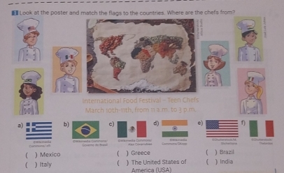 Look at the poster and match the flags to the countries. Where are the chefs from?
International Food Festival - Teen Chefs
March 10th - 11th, from 11 a.m. to 3 p.m.
ab)c) d) 0 e) f)
Cumm
( ) Mexico ) Greece ) Brazil
) Italy ) The United States of  ) India
América (USA)