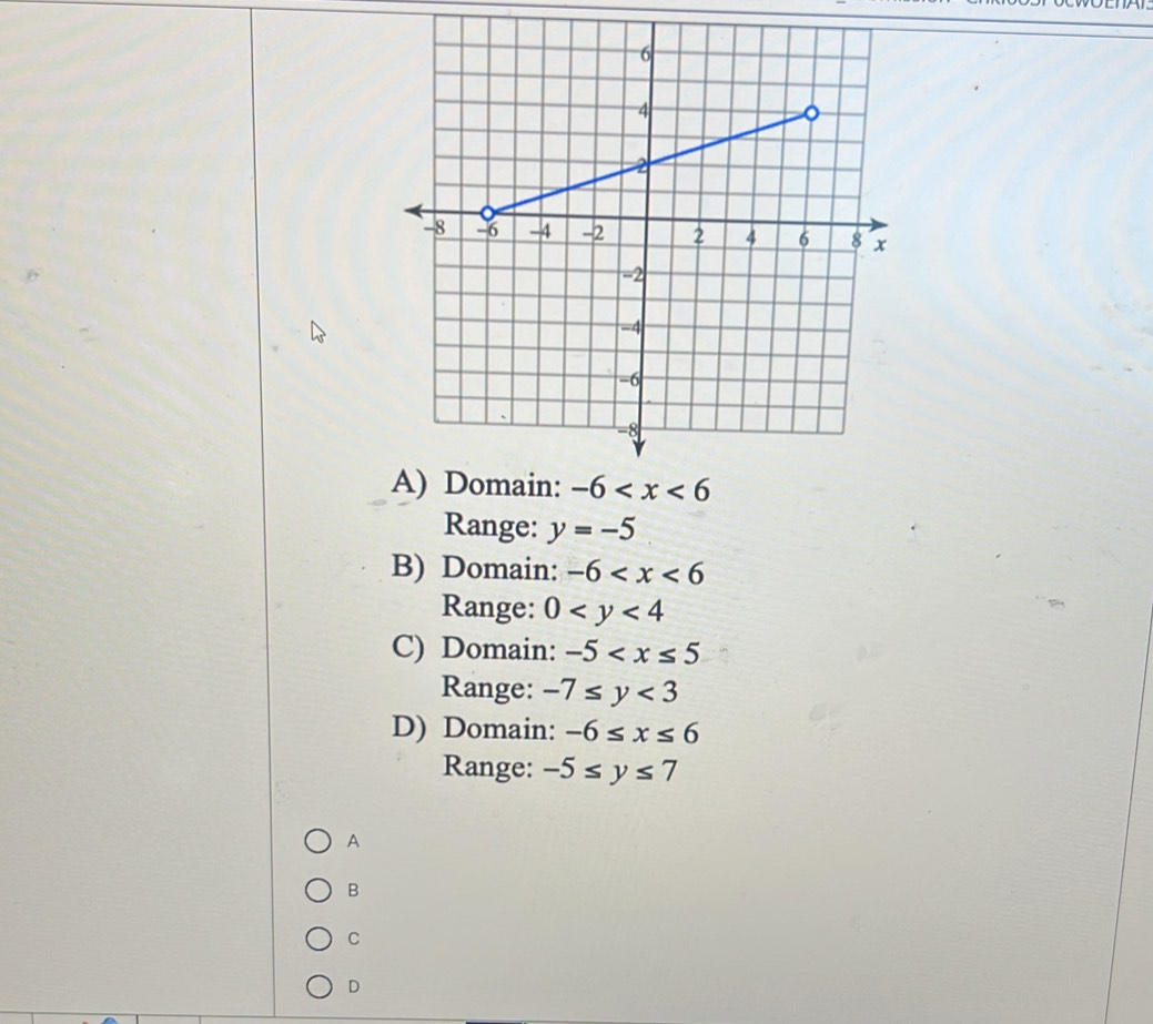 Range: y=-5
B) Domain: -6
Range: 0
C) Domain: -5
Range: -7≤ y<3</tex>
D) Domain: -6≤ x≤ 6
Range: -5≤ y≤ 7
A
B
C
D