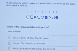 third shape is filled in. In the following pattern, every second shape is a quadriateral, and every
1 2 3 4 5 6 7 8 9
Which of the following statements are true?
Choose 2 answen:
* Every multiple of 3 is a filled in shape.
Shape 12 is a filled-in quadrilateral.
]Every odd-numbered shape is a quadrilateral.