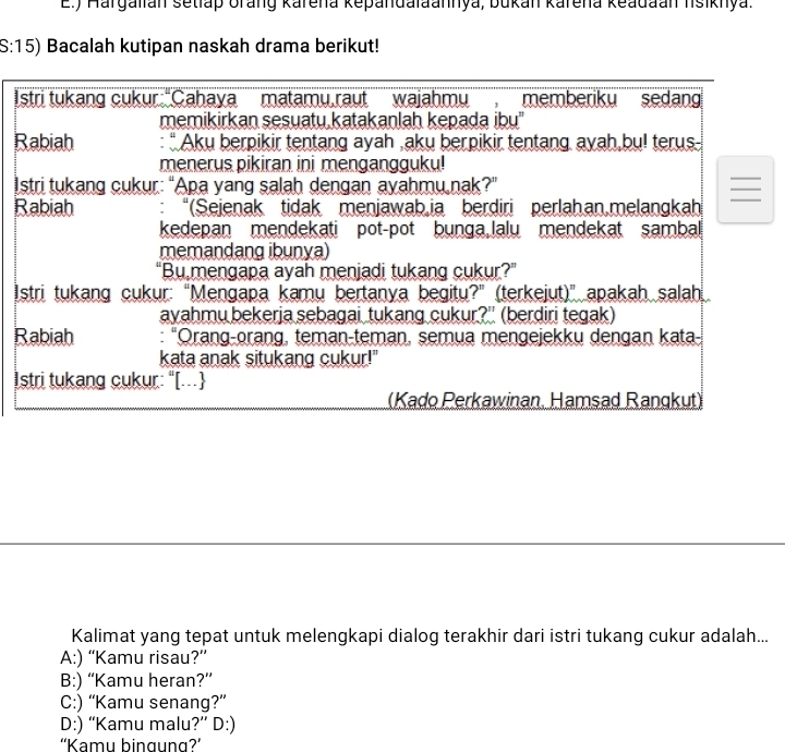 ) Hargalián setlap orang karena kepandalaannya, bukan karena keadaan lsiknya.
S:15) Bacalah kutipan naskah drama berikut!
Istri tukang cukur:"Cahaya matamu,raut wajahmu , memberiku sedang
memikirkan sesuatu katakanlah kepada ibu''
Rabiah : “ Aku berpikir tentang ayah ,aku berpikir tentang ayah,bu! terus.
menerus pikiran ini mengangguku!
Istri tukang cukur: “Apa yang salah dengan ayahmu nak?”

Rabiah “(Sejenak tidak menjawabia berdiri perlahan,melangkah
kedepan mendekati pot-pot bunga,lalu mendekat sambal
memandang ibunya)
“Bu mengapa ayah menjadi tukang cukur?”
Istri tukang cukur: “Mengapa kamu bertanya begitu?” (terkejut)” apakah salah
ayahmu bekerja sebagai tukang cukur?' (berdiri tegak)
Rabiah : “Orang-orang, teman-teman, semua mengejekku dengan kata-
kata anak situkang cukur!"
Istri tukang cukur: "[.
(Kado Perkawinan, Hamsad Rangkut)
Kalimat yang tepat untuk melengkapi dialog terakhir dari istri tukang cukur adalah...
A:) “Kamu risau?”
B:) “Kamu heran?”
C:) “Kamu senang?”
D:) “Kamu malu?” D:)
''Kamu bingung?'