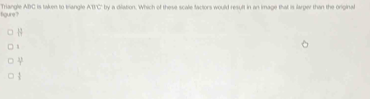 Triangle ABC is taken to triangle A'D'C' by a dilation. Which of these scale factors would result in an image that is larger than the original
figure?
 13/17 
1
 13/T 
 4/3 