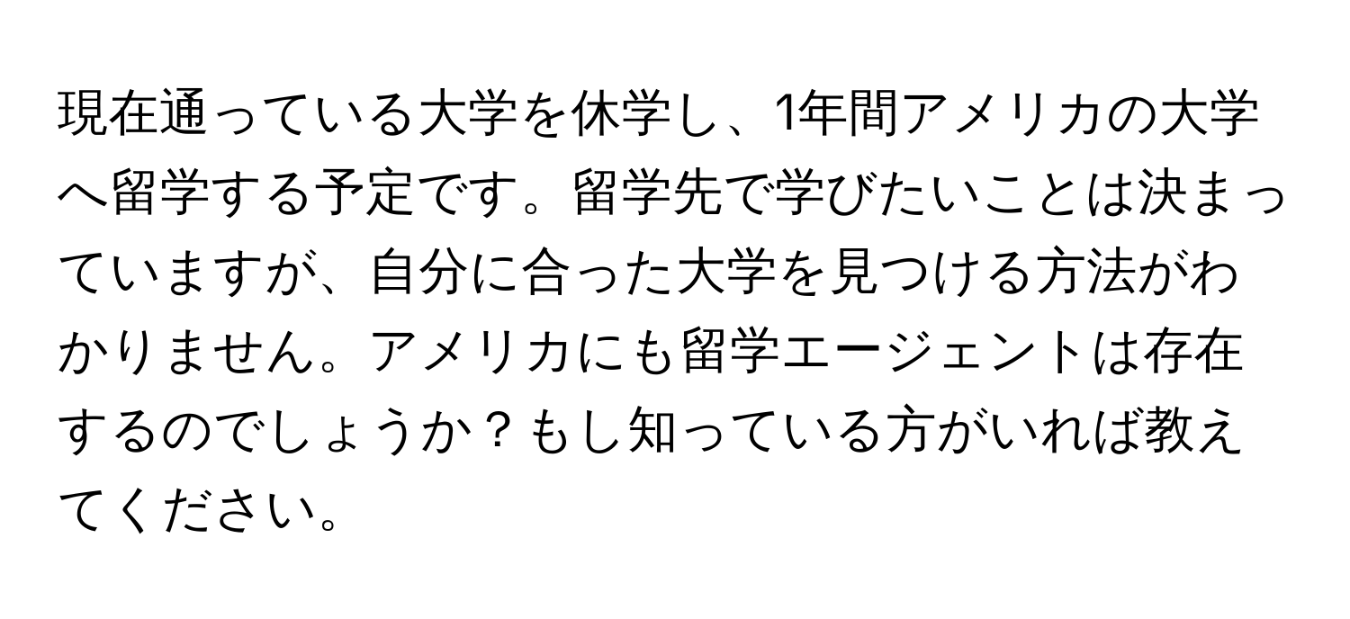 現在通っている大学を休学し、1年間アメリカの大学へ留学する予定です。留学先で学びたいことは決まっていますが、自分に合った大学を見つける方法がわかりません。アメリカにも留学エージェントは存在するのでしょうか？もし知っている方がいれば教えてください。