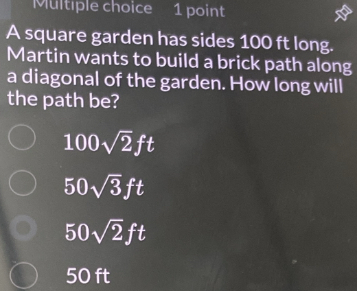 A square garden has sides 100 ft long.
Martin wants to build a brick path along
a diagonal of the garden. How long will
the path be?
100sqrt(2)ft
50sqrt(3)ft
50sqrt(2)ft
50 ft