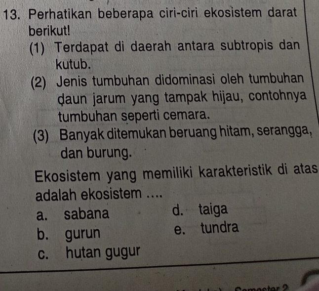 Perhatikan beberapa ciri-ciri ekosistem darat
berikut!
(1) Terdapat di daerah antara subtropis dan
kutub.
(2) Jenis tumbuhan didominasi oleh tumbuhan
daun jarum yang tampak hijau, contohnya
tumbuhan seperti cemara.
(3) Banyak ditemukan beruang hitam, serangga,
dan burung.
Ekosistem yang memiliki karakteristik di atas
adalah ekosistem ....
a. sabana d. taiga
b. gurun e. tundra
c. hutan gugur