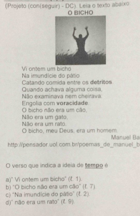 (Projeto (con(seguir) - DC). Leia o texto abaixo:
O BICHO
Vi ontem um bicho
Na imundície do pátio
Catando comida entre os detritos
Quando achava alguma coisa,
Não examinava nem cheirava:
Engolia com voracidade.
O bicho não era um cão,
Não era um gato.
Não era um rato.
O bicho, meu Deus, era um homem.
Manuel Ba
http://pensador.uol.com.br/poemas_de_manuel_b
O verso que indica a ideia de tempo é
a)" Vi ontem um bicho" (ell ,1).
b) “O bicho não era um cão” (ell .7).
c) “Na imundície do pátio” (ell .2).
d)' não era um rato'' (ell .9).