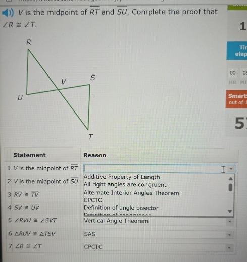 V is the midpoint of overline RT and overline SU. Complete the proof that
∠ R≌ ∠ T. 
1 
Tir 
elap 
00 a 
HR MI 
Smart 
out of 1 
5 
Statement Reason 
1 V is the midpoint of overline RT
Additive Property of Length 
2 V is the midpoint of overline SU All right angles are congruent
3overline RV≌ overline TV Alternate Interior Angles Theorem 
CPCTC
4overline SV≌ overline UV Definition of angle bisector 
Definition of congruencs
5∠ RVU≌ ∠ SVT Vertical Angle Theorem
6△ RUV≌ △ TSV SAS
7∠ R≌ ∠ T CPCTC