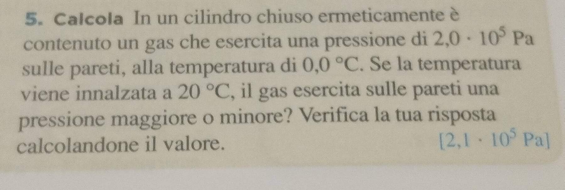 Calcola In un cilindro chiuso ermeticamente è 
contenuto un gas che esercita una pressione di 2,0· 10^5Pa
sulle pareti, alla temperatura di 0,0°C. Se la temperatura 
viene innalzata a 20°C , il gas esercita sulle pareti una 
pressione maggiore o minore? Verifica la tua risposta 
calcolandone il valore.
[2,1· 10^5Pa]