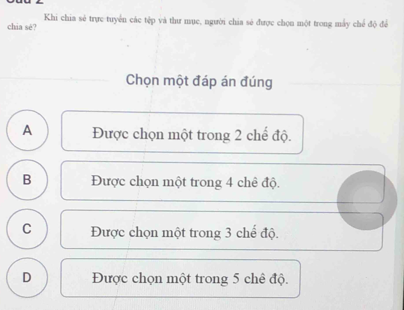 Khi chia sẻ trực tuyển các tập và thư mục, người chia sẻ được chọn một trong mấy chế độ để
chia sè?
Chọn một đáp án đúng
A
Được chọn một trong 2 chế độ.
B Được chọn một trong 4 chê độ.
C
Được chọn một trong 3 chế độ.
D Được chọn một trong 5 chê độ.