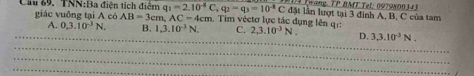 Twang TP BMT Tel: 0979800343
lặt lần lượt tại 3 đỉnh A, B, C của tam
Cầu 69. TNN:Ba điện tích điểm q_1=2.10^(-8)C, q_2=q_3=10^(-8)C. Tim véctơ lực tác dụng lên qi:
giác vuông tại A có AB=3cm, AC=4cm
_
A. 0,3.10^(-3)N. B. 1,3.10^(-3)N. C. 2, 3.10^(-3)N. D. 3, 3.10^(-3)N. 
_
_
_