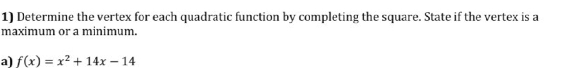 Determine the vertex for each quadratic function by completing the square. State if the vertex is a 
maximum or a minimum. 
a) f(x)=x^2+14x-14