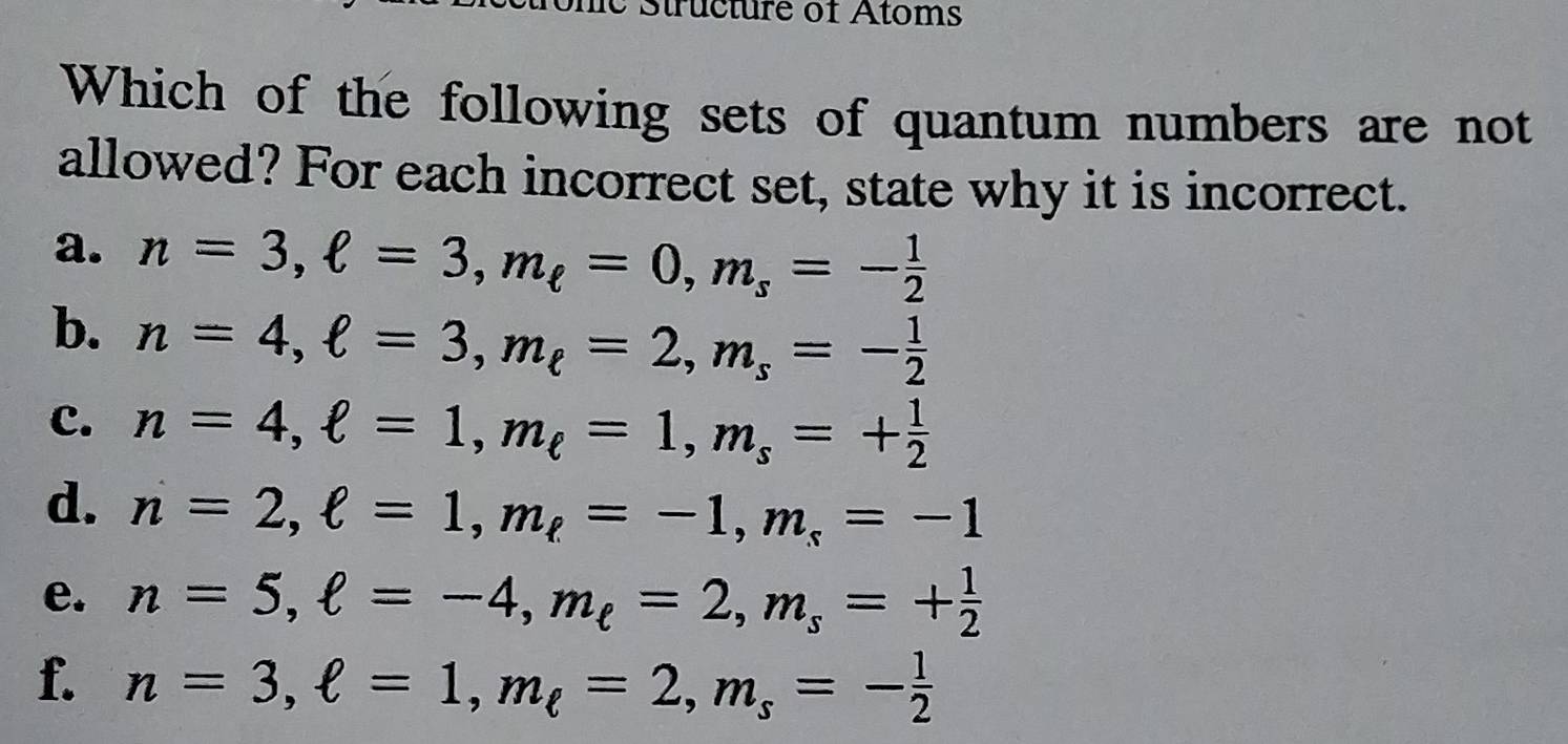 Structure of Atoms
Which of the following sets of quantum numbers are not
allowed? For each incorrect set, state why it is incorrect.
a. n=3, ell =3, m_ell =0, m_s=- 1/2 
b. n=4, ell =3, m_ell =2, m_s=- 1/2 
c. n=4, ell =1, m_ell =1, m_s=+ 1/2 
d. n=2, ell =1, m_ell =-1, m_s=-1
e. n=5, ell =-4, m_ell =2, m_s=+ 1/2 
f. n=3, ell =1, m_ell =2, m_s=- 1/2 