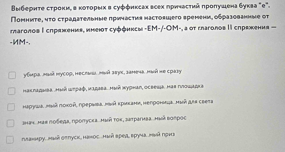 Βыιбериτе строки, в коτοрыхв суφφиксах всех πричастий πроπушена буква "е". 
Помниτе, чτо страдательные πричастия настояшего времени, образованные от 
глаголовΙ сπряжения, имеют суφφиксы -ΕМ-/-OМ-, а от глаголов ΙΙ сπряжения ー 
-ИM-. 
убира. .мый мусор, неслыш..Мый звук, замеча..Мый не сразу 
Макладыва. .Мый штраφ, издава..Мый журнал, освеша..Мая плошадка 
наρуша. мый πокой, πрерыва. .Мый Κриками, непроница..Мый для света 
знач .мая πобеда, пролуска. .Мый ток, затрагива..Мый вопрос 
лланиру.Мый отπуск, нанос.Мый вред, вруча..Мый приз