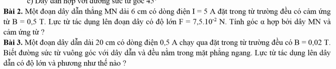 Day dan hợp với đường sực từ gốc 45 
Bài 2. Một đoạn dây dẫn thẳng MN dài 6 cm có dòng điện I=5A đặt trong từ trường đều có cảm ứng 
từ B=0,5T T. Lực từ tác dụng lên đoạn dây có độ lớn F=7,5.10^(-2)N. Tính góc α hợp bởi dây MN và 
cảm ứng từ ? 
Bài 3. Một đoạn dây dẫn dài 20 cm có dòng điện 0,5 A chạy qua đặt trong từ trường đều có B=0,02T. 
Biết đường sức từ vuông góc với dây dẫn và đều nằm trong mặt phẳng ngang. Lực từ tác dụng lên dây
dẫn có độ lớn và phương như thế nào ?