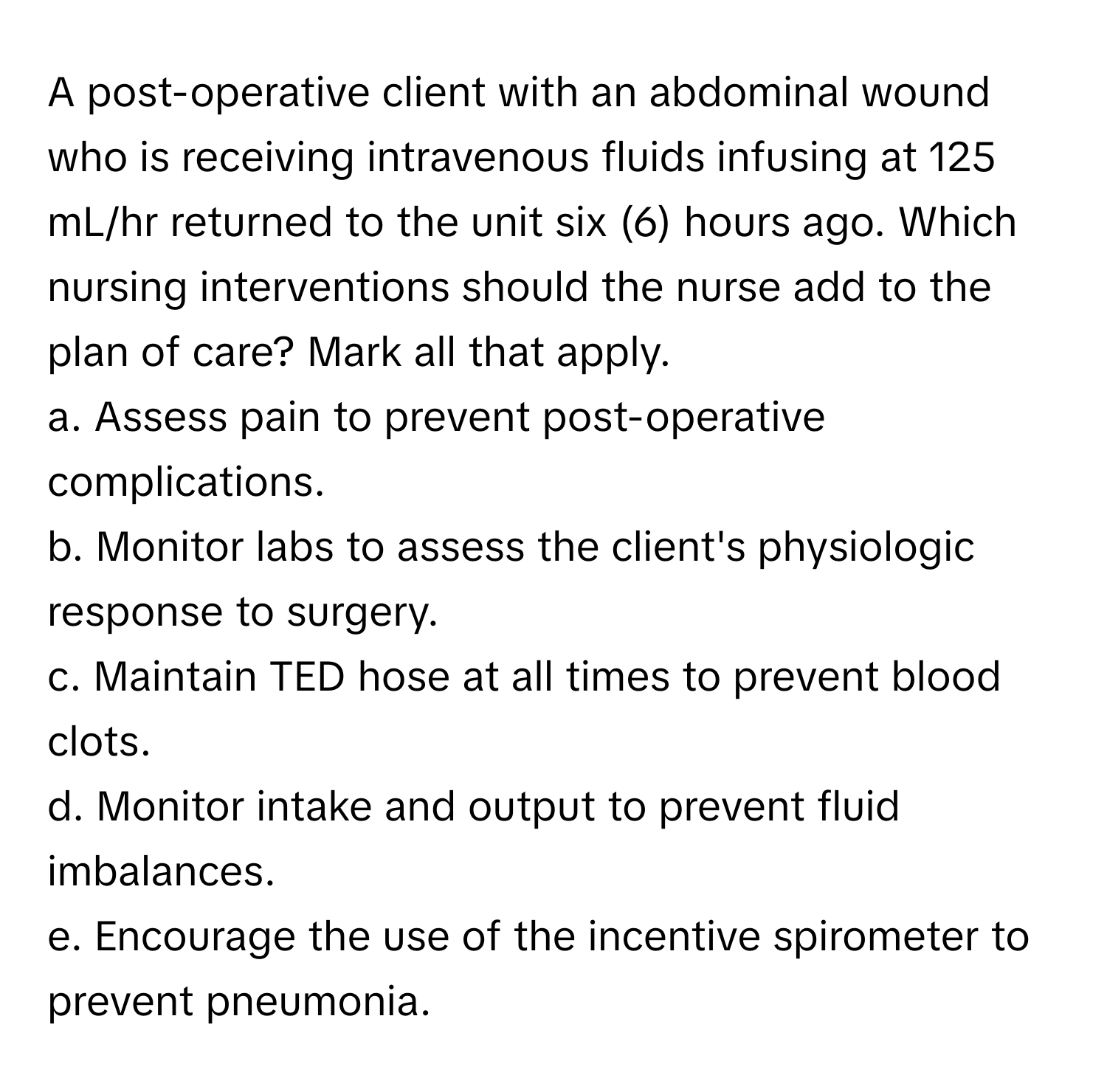 A post-operative client with an abdominal wound who is receiving intravenous fluids infusing at 125 mL/hr returned to the unit six (6) hours ago. Which nursing interventions should the nurse add to the plan of care? Mark all that apply.

a. Assess pain to prevent post-operative complications.
b. Monitor labs to assess the client's physiologic response to surgery.
c. Maintain TED hose at all times to prevent blood clots.
d. Monitor intake and output to prevent fluid imbalances.
e. Encourage the use of the incentive spirometer to prevent pneumonia.