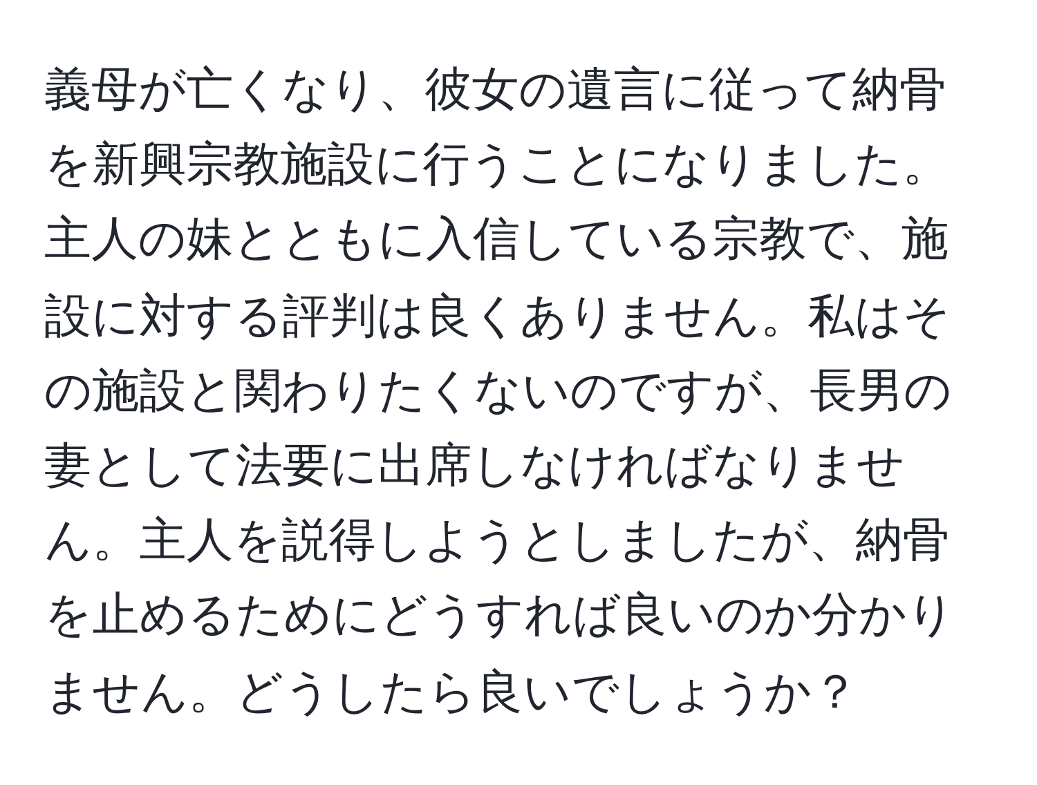 義母が亡くなり、彼女の遺言に従って納骨を新興宗教施設に行うことになりました。主人の妹とともに入信している宗教で、施設に対する評判は良くありません。私はその施設と関わりたくないのですが、長男の妻として法要に出席しなければなりません。主人を説得しようとしましたが、納骨を止めるためにどうすれば良いのか分かりません。どうしたら良いでしょうか？