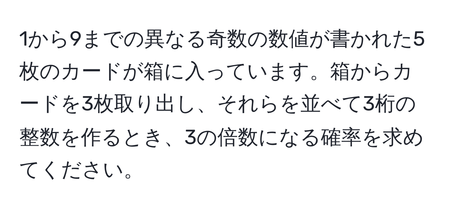 1から9までの異なる奇数の数値が書かれた5枚のカードが箱に入っています。箱からカードを3枚取り出し、それらを並べて3桁の整数を作るとき、3の倍数になる確率を求めてください。