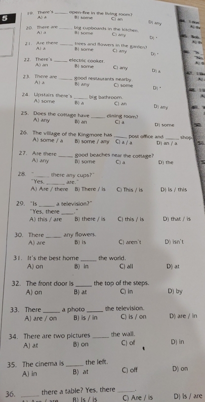 There's_ open-fire in the living room?
5 A) a B some C) an or
D) any
20. There are_ big cupboards in the kitchen. C) any Dj③ 5n
A a B) some
21. Are there _trees and flowers in the garden?
A) a B) some C) any D) '2
22. There's _electric cooker. C) any
A) an B) some D] a C 
23. There are _good restaurants nearby.
A) a B) any C1 some D) 
24. Upstairs there's _big bathroom. D) any
A) some B)a C) an
25. Does the cottage have A) any B) an _dining room?
C) a
D) some
26. The village of the Kingmore has _post office and _shop
A) some / a B) some / any C) a / a D) an / a 5
27. Are there _good beaches near the cottage?
A) any B) some C) a D) the
28. . “_ there any cups?"
"Yes, _are."
A) Are / there B) There / is C) This / is D) ls / this
29.“Is a television?"
_
"Yes, there . "
A) this / are B) there / is C) this / is D) that / is
30. There _any flowers.
A) are B) is C) aren't D) isn't
31. It's the best home _the world.
A) on B) in C) all D) at
32. The front door is _the top of the steps.
A) on B) at C) in D) by
33. There _a photo _the television.
A) are / on B) is / in C) is / on D) are / in
34. There are two pictures _the wall.
A) at B) on C) of D) in
35. The cinema is _the left.
A) in B) at C) off D) on
36. _there a table? Yes, there _、
Bls / is C) Are / is D) Is / are