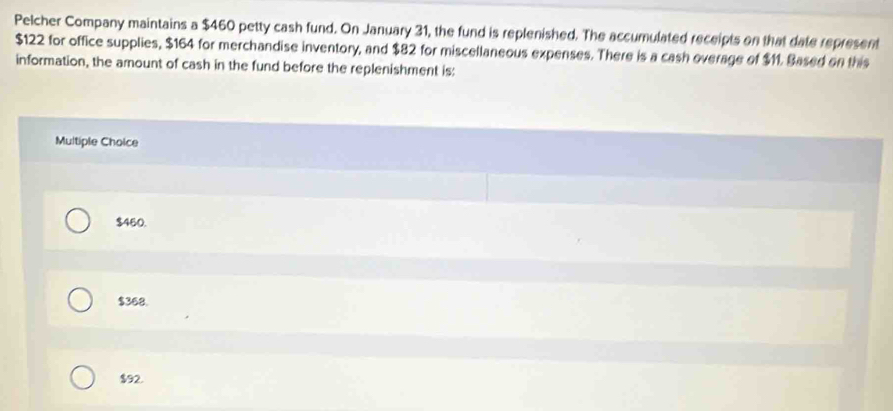 Pelcher Company maintains a $460 petty cash fund. On January 31, the fund is replenished. The accumulated receipts on that date represent
$122 for office supplies, $164 for merchandise inventory, and $82 for miscellaneous expenses. There is a cash overage of $11. Based on this
information, the amount of cash in the fund before the replenishment is:
Multiple Choice
$460.
$368.
$92.