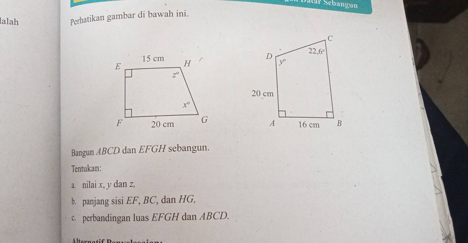 Datár Sebangun
lalah
Perhatikan gambar di bawah ini.
 
Bangun ABCD dan EFGH sebangun.
Tentukan:
a. nilai x, y dan z,
b. panjang sisi EF, BC, dan HG,
c. perbandingan luas EFGH dan ABCD.
Altrnetif B er