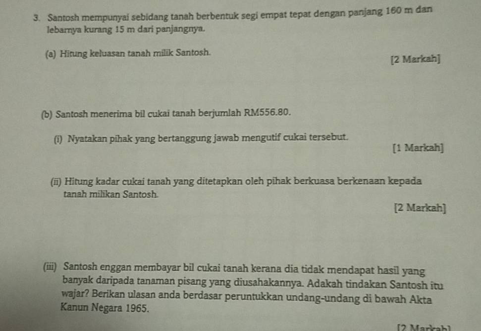 Santosh mempunyai sebidang tanah berbentuk segi empat tepat dengan panjang 160 m dan 
lebarnya kurang 15 m dari panjangnya. 
(a) Hitung keluasan tanah milik Santosh. 
[2 Markah] 
(b) Santosh menerima bil cukai tanah berjumlah RM556.80. 
(i) Nyatakan pihak yang bertanggung jawab mengutif cukai tersebut. 
[1 Markah] 
(ii) Hitung kadar cukai tanah yang ditetapkan oleh pihak berkuasa berkenaan kepada 
tanah milikan Santosh. 
[2 Markah] 
(iii) Santosh enggan membayar bil cukai tanah kerana dia tidak mendapat hasil yang 
banyak daripada tanaman pisang yang diusahakannya. Adakah tindakan Santosh itu 
wajar? Berikan ulasan anda berdasar peruntukkan undang-undang di bawah Akta 
Kanun Negara 1965. 
[2 Markab]