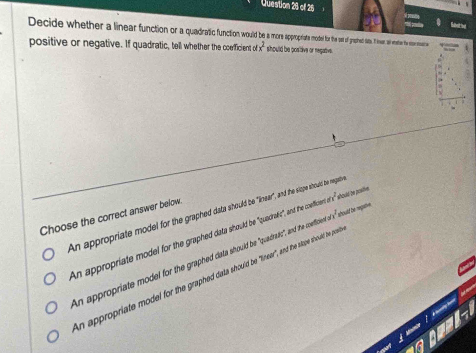 Suboit lest
Decide whether ineaar function or a qdrao graped at. inwor. l waaher the sice stoastioe
positive or negative. If quadratic, tell whether the coefficient of x^2 should be positive or negative.
An appropriate model for the graphed data should be "linear", and the slope should be negativ
Choose the correct answer below.
An appropriate model for the graphed data should be "quadratic", and the coefficient x^2 should be posiive.
n appropriate model for the graphed data should be 'quadratic", and the coefficient x^2 should be negative.
n appropriate model for the graphed data should be "linear", and the slope should be pos