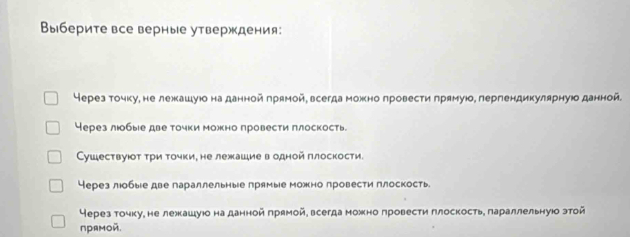 Выберите все верные утверждения:
Нерез точку, не лежкашуюо на данной πрямой, всегда можно лровести πрямуюо, лерпендикулярнуюо данной.
Через лобые две точки можно провести πлоскость.
Сушествуюот τри точки, не лежашие водной πлоскости.
Через люобые две параллельные лрямые можно провести плоскость
Через точку, не лежкашуюо на данной πрямой, всегда можно πровести πлоскость, πараллельнуюо этой
прямой.