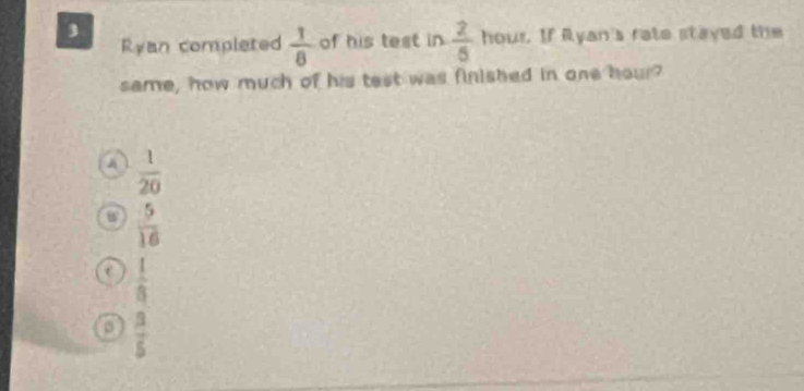 Ryan complated  1/8  of his test in  2/5  hour. If Ryan's rate stayed the
same, how much of his test was finished in one hour?
A  1/20 
 5/16 
C  1/8 
 3/5 