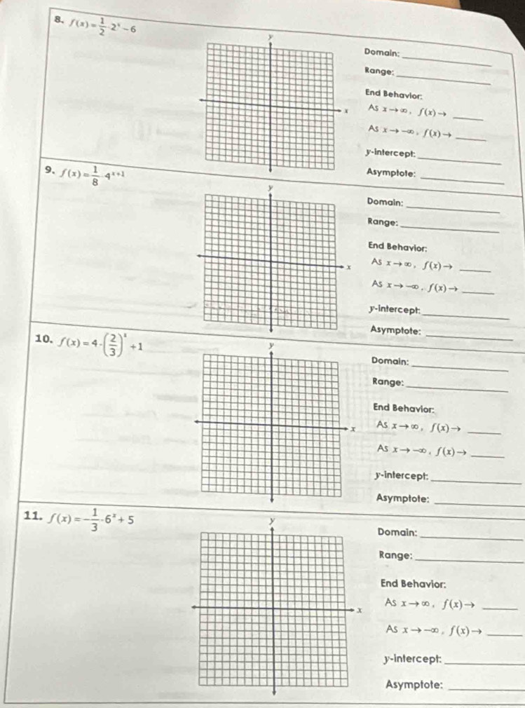 8, f(x)= 1/2 · 2^x-6
_ 
Domain: 
_ 
Range: 
End Behavior: 
As
xto ∈fty , f(x)to _ 
As xto -∈fty , f(x)to _ 
y-intercept: 
_ 
9、 f(x)= 1/8 · 4^(x+1) Asymptole:_ 
Domain:_ 
Range: 
_ 
End Behavior: 
As
xto ∈fty , f(x)to _ 
As xto -∈fty , f(x)to _ 
y-intercept: 
_ 
10. f(x)=4· ( 2/3 )^x+1
Asymptote: 
_ 
_ 
Domain: 
Range:_ 
End Behavior: 
As
xto ∈fty , f(x)to _ 
As xto -∈fty , f(x)to _ 
y-intercept:_ 
Asymptote:_ 
_ 
11. f(x)=- 1/3 · 6^x+5
Domain: 
Range:_ 
End Behavior: 
As
xto ∈fty , f(x)to _ 
As xto -∈fty , f(x)to _ 
y-intercept:_ 
Asymptote:_