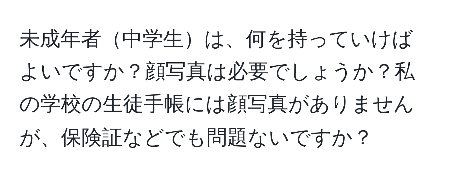 未成年者中学生は、何を持っていけばよいですか？顔写真は必要でしょうか？私の学校の生徒手帳には顔写真がありませんが、保険証などでも問題ないですか？