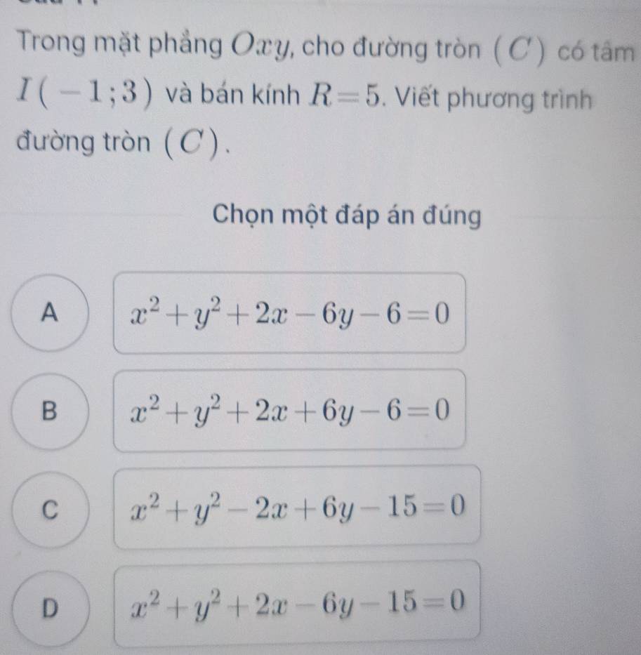 Trong mặt phẳng Oxy, cho đường tròn ( C) có tâm
I(-1;3) và bán kính R=5. Viết phương trình
đường tròn (C).
Chọn một đáp án đúng
A x^2+y^2+2x-6y-6=0
B x^2+y^2+2x+6y-6=0
C x^2+y^2-2x+6y-15=0
D x^2+y^2+2x-6y-15=0