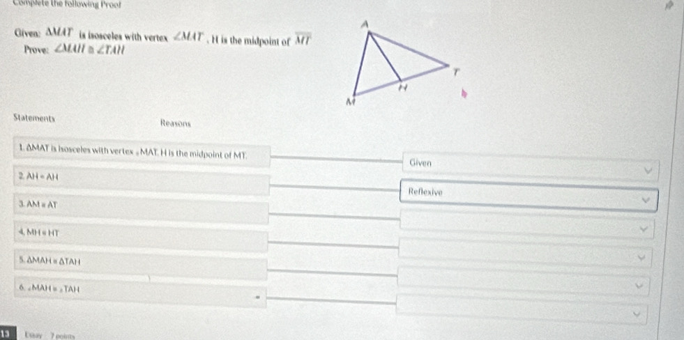 Complete the following Proof 
Given: △ MAT is isosceles with vertex ∠ MAT. H is the midpoint of overline MT
Prove: ∠ MAH≌ ∠ TAH
Statements Reasons 
1. ΔMAT is isosceles with vertex = MAT. H is the midpoint of MT. Given 
2. AH=AH
Reflexive 
3 AM=AT. MH=HT
5 △ MAH≌ △ TAH
6. MAH=,TAH
13 Ussay 7 eciuts