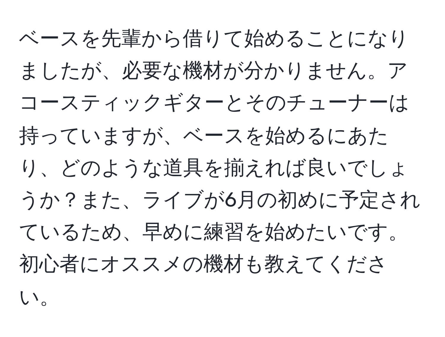 ベースを先輩から借りて始めることになりましたが、必要な機材が分かりません。アコースティックギターとそのチューナーは持っていますが、ベースを始めるにあたり、どのような道具を揃えれば良いでしょうか？また、ライブが6月の初めに予定されているため、早めに練習を始めたいです。初心者にオススメの機材も教えてください。