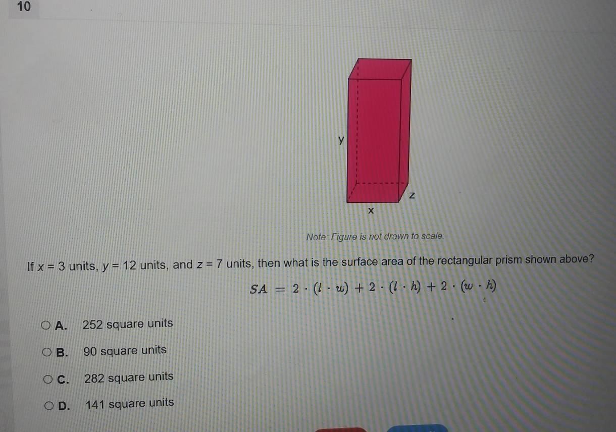 Note: Figure is not drawn to scale.
If x=3 units, y=12units , and z=7 units, then what is the surface area of the rectangular prism shown above?
SA=2· (l· w)+2· (l· h)+2· (w· h)
A. 252 square units
B. 90 square units
C. 282 square units
D. 141 square units