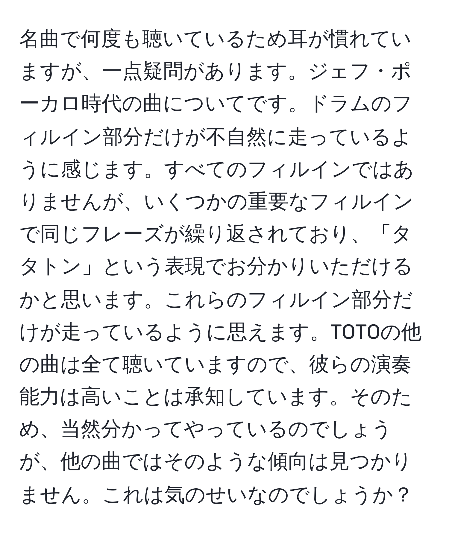 名曲で何度も聴いているため耳が慣れていますが、一点疑問があります。ジェフ・ポーカロ時代の曲についてです。ドラムのフィルイン部分だけが不自然に走っているように感じます。すべてのフィルインではありませんが、いくつかの重要なフィルインで同じフレーズが繰り返されており、「タタトン」という表現でお分かりいただけるかと思います。これらのフィルイン部分だけが走っているように思えます。TOTOの他の曲は全て聴いていますので、彼らの演奏能力は高いことは承知しています。そのため、当然分かってやっているのでしょうが、他の曲ではそのような傾向は見つかりません。これは気のせいなのでしょうか？