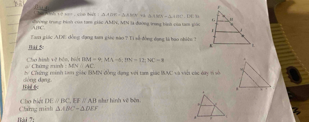 Cho hình vẽ sau , cho biết : △ ADE-△ AMN và △ AMN-△ ABC. DE là 
đường trung bình của tam giác AMN, MN là đường trung bình của tam giác
ABC. 
Tam giác ADE đồng dạng tam giác nào ? Tỉ số đồng dạng là bao nhiêu ? 
Bài 5: 
Cho hình vẽ bên, biệt BM=9; MA=6; BN=12; NC=8
a/ Chứng minh : MNparallel AC. 
b/ Chứng minh tam giác BMN đồng dạng với tam giác BAC và viết các đây tỉ số 
dông dạng. 
Bài 6: 
Cho biết DE//BC, EF//AB như hình vẽ bên. 
Chứng minh △ ABCsim △ DEF
Bài 7: