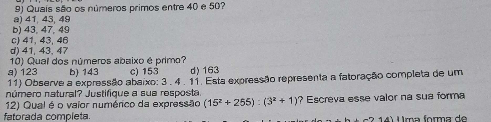 Quais são os números primos entre 40 e 50?
a) 41, 43, 49
b) 43, 47, 49
c) 41, 43, 46
d) 41, 43, 47
10) Qual dos números abaixo é primo?
a) 123 b) 143 c) 153 d) 163
11) Observe a expressão abaixo: 3 . 4 . 11. Esta expressão representa a fatoração completa de um
número natural? Justifique a sua resposta.
12) Qual é o valor numérico da expressão (15^2+255):(3^2+1) ? Escreva esse valor na sua forma
fatorada completa. Uma forma de