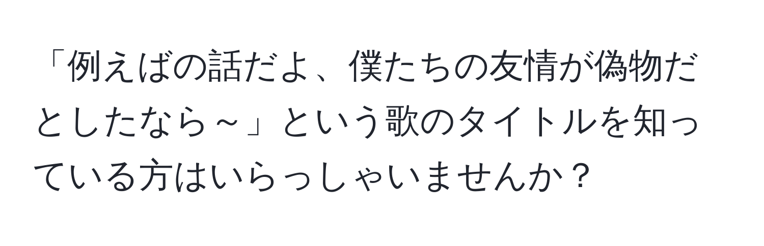 「例えばの話だよ、僕たちの友情が偽物だとしたなら～」という歌のタイトルを知っている方はいらっしゃいませんか？