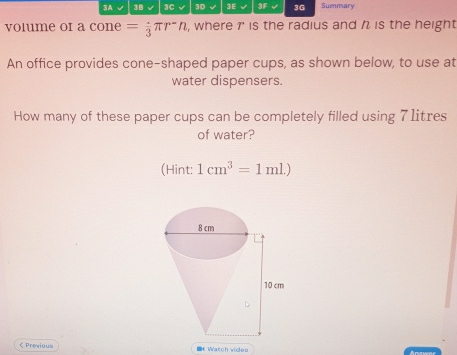 3A 3B 3C √ 3D 3E 3F 3G Summary 
volume or a cone =frac 3π r^-n , where r ' is the radius and is the height 
An office provides cone-shaped paper cups, as shown below, to use at 
water dispensers. 
How many of these paper cups can be completely filled using 7 1itres
of water? 
(Hint: 1cm^3=1ml.) < Previous IfWatch video