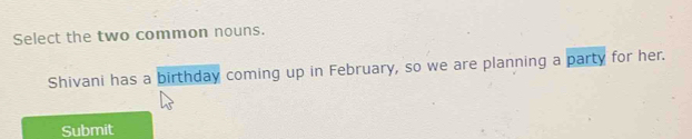 Select the two common nouns. 
Shivani has a birthday coming up in February, so we are planning a party for her. 
Submit