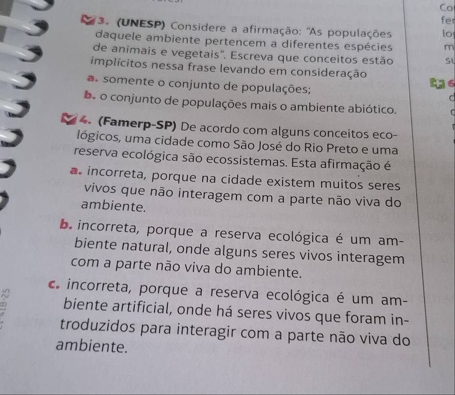 Co
fer
3. (UNESP) Considere a afirmação: ''As populações lo
daquele ambiente pertencem a diferentes espécies
m
de animais e vegetais". Escreva que conceitos estão
implícitos nessa frase levando em consideração
6
a somente o conjunto de populações; a
be o conjunto de populações mais o ambiente abiótico.
C
4. (Famerp-SP) De acordo com alguns conceitos eco-
lógicos, uma cidade como São José do Rio Preto e uma
reserva ecológica são ecossistemas. Esta afirmação é
a incorreta, porque na cidade existem muitos seres
vivos que não interagem com a parte não viva do
ambiente.
bincorreta, porque a reserva ecológica é um am-
biente natural, onde alguns seres vivos interagem
com a parte não viva do ambiente.
c. incorreta, porque a reserva ecológica é um am-
∞
biente artificial, onde há seres vivos que foram in-
troduzidos para interagir com a parte não viva do
ambiente.