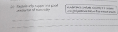 Explain why copper is a good 
A substance conducts electricity if it contales 
conducior ef etecridty charged particles that are free to move around. 
_ 
_