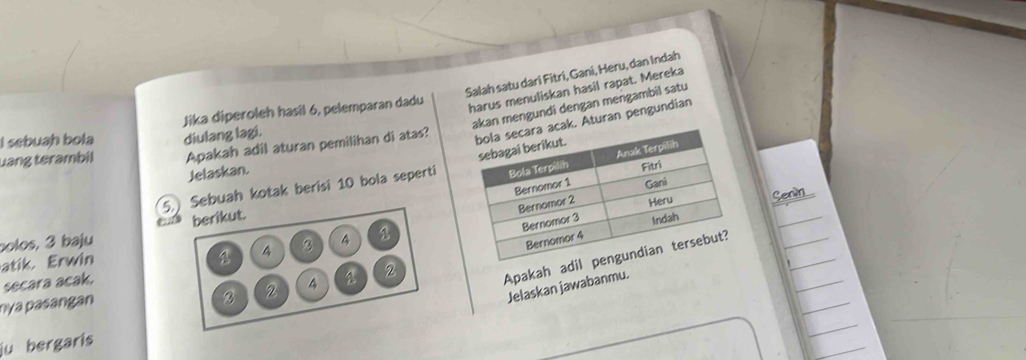 Salah satu dari Fitri, Gani, Heru, dan Indah 
harus menuliskan hasil rapat. Mereka 
kan mengundi dengan mengambil satu 
I sebuah bola Jika diperoleh hasil 6, pelemparan dadu 
Apakah adil aturan pemilihan di atas? 
k. Aturan pengundian 
uang terambil diulang lagi. 
Jelaskan. 
5. Sebuah kotak berisi 10 bola seperti 
Senin 
polos, 3 baju berikut. 
1 4 ② 
atik. Erwin 4
secara acak. 
Apakah adil 
Jelaskan jawabanmu. 
B 2 4
nya pasangan 2
iu bergaris