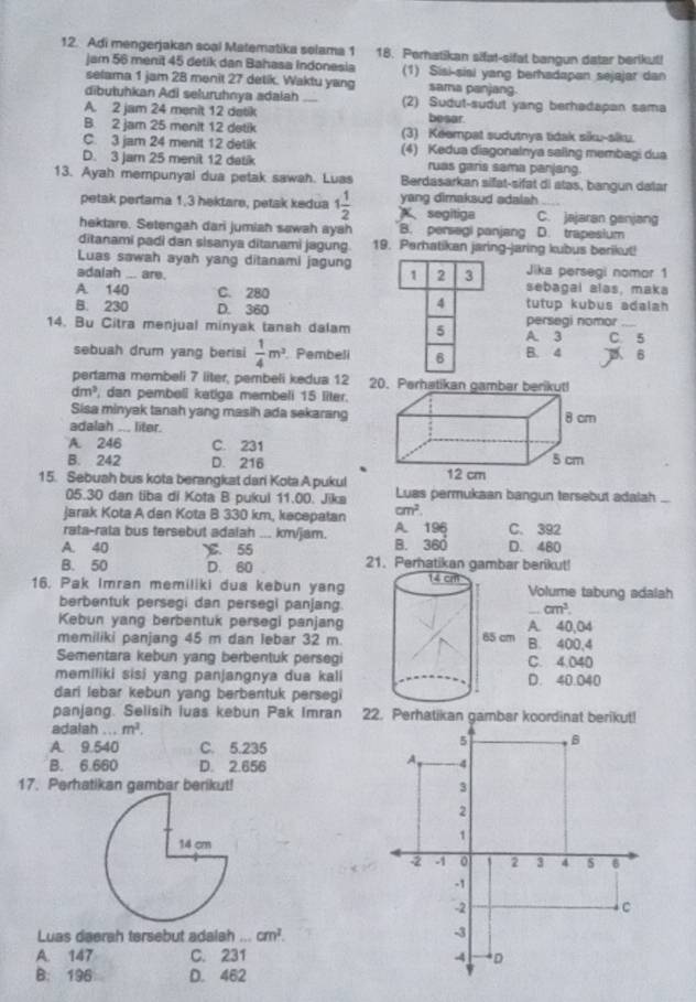 Adi mengerjakan soạl Matematika selama 1 18. Perhatikan sifat-sifat bangun dater berikut!
jam 56 menit 45 detik dan Bahasa Indonesia (1) Sisi-sisi yang berhadapan sejajar dan
selama 1 jam 28 menit 27 detik. Waktu yang sama panjang.
dibutuhkan Adi seluruhnya adalah _(2) Sudut-sudut yang berhadapan sama
A. 2 jam 24 menit 12 detik besar.
B. 2 jam 25 menit 12 detik (3) Keempat sudutnya tidak siku-siku.
C. 3 jam 24 menit 12 detik (4) Kedua diagonalnya saling membagi dua
D. 3 jam 25 menit 12 datik ruas garis sama parjang.
13. Ayah mempunyal dua petak sawah. Luas Berdasarkan sifat-sifat di atas, bangun dalar
petak pertama 1,3 hektare, petak kedua 1 1/2  segitiga yang dimaksud adalah C. jajaran ganjang
hektare. Setengah dari jumiah sawah ayah B. persegl panjang D. trapesium
ditanami padi dan sisanya ditanami jagung 19. Perhatikan jaring-jaring kubus berikut!
Luas sawah ayah yang ditanami jagung 1 2 3 Jika persegi nomor 1
adaiah ... are.
sebagai alas, maka
A. 140 C. 280 tutup kubus adalah 
B. 230 D. 360
4
14. Bu Citra menjual minyak tansh dalam 5 A. 3 persegi nomor C 5
sebuah drum yang berisi  1/4 m^2 Pembeli 6 B. 4 6
pertama membeli 7 liter, pembeli kedua 12
dm^2 , dan pembeli katiga membeli 15 liter.
Sisa minyak tanah yang masih ada sekarang
adalah ... liter.
A. 246 C. 231
B. 242 D. 216
15. Sebuah bus kota berangkat dari Kota A pukul Luas permukaan bangun tersebut adalah ...
05.30 dan tiba di Kota B pukul 11.00. Jika
Jarak Kota A dan Kota B 330 km, kecepatan cm^2.
rata-rala bus tersebut adalah ... km/jam. A. 196 C. 392
A. 40 ℃. 55 B. 360 D. 480
B. 50 D. 60 21. Perhatikan gambar berikut!
16. Pak Imran memiliki dua kebun yangVolume tabung adalah
berbentuk persegi dan persegi panjang cm^3.
Kebun yang berbentuk persegi panjangA. 40,04
memiliki panjang 45 m dan lebar 32 mB. 400,4
Sementara kebun yang berbentuk persegiC. 4.040
memiliki sisi yang panjangnya dua kaliD. 40.040
dari lebar kebun yang berbentuk persegi
panjang. Selisih luas kebun Pak Imran 
adalah...m^2.
A. 9.540 C. 5.235
B. 6.660 D. 2.656 
17. Perhatikan gambar berikut! 
Luas daerah tersebut adalah ... cm^2.
A. 147 C. 231 
B: 196 D. 462